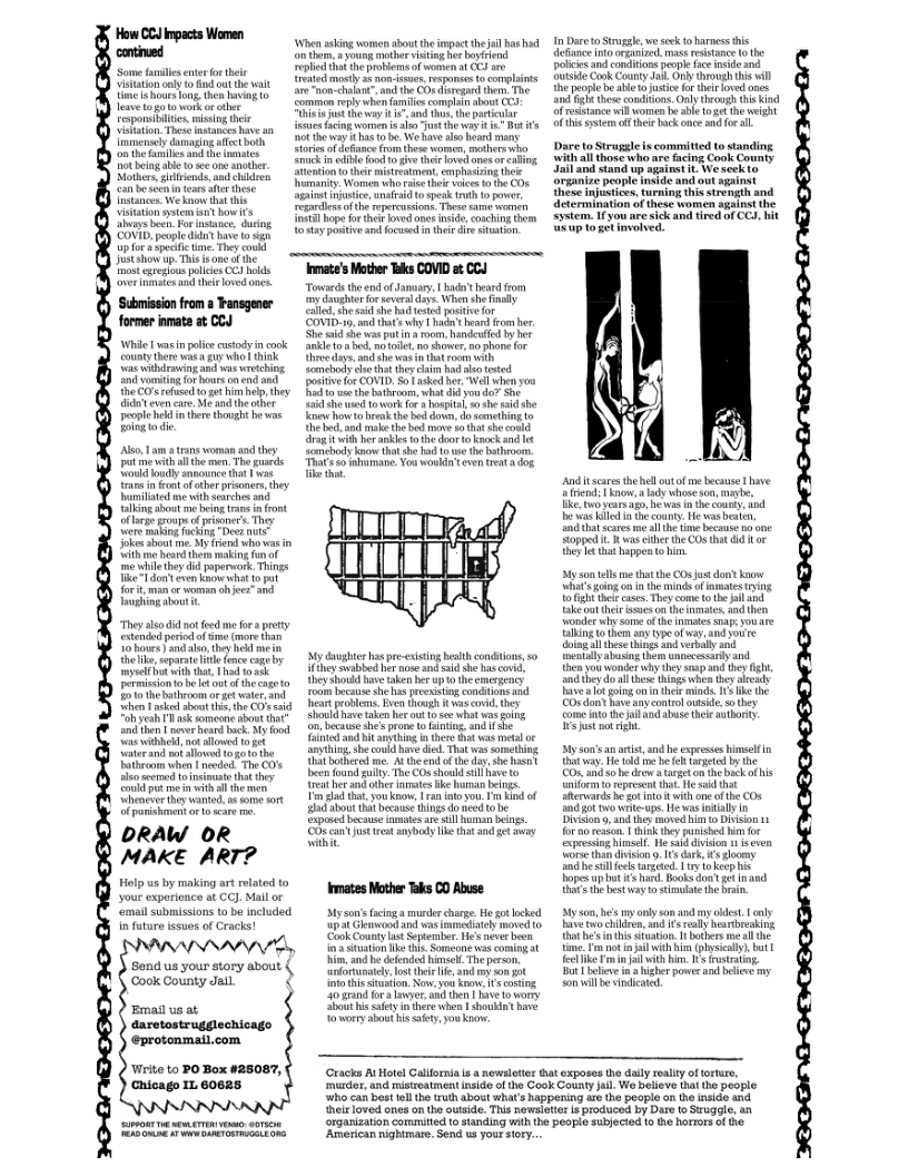 Time € hours ong, the v (0 lesve oot work o e  ing heie anceshave an Immensely damaging sl b o the s s the ot being able 0 se one anaber Notker,gliends, and hidre, can b seen i eae e hese {stancs. e know ht this isaton sysem it how s s bee, Fornsanc, duriog ‘COVID, people it have to i up o 4 speciic e, Theycouk Juthow up.This i ome o the most xreslous polces CCJ hlds over amses and hee loved nes.  Submissonfrom a Fansgener former inate at CCJ  Wil vas inpoice custody inconk countythore s gy whol ik s irawing and waswreching nd Voo fo hous o cnd ad the O rofse 10ge im e, hey i even care. M and the ther peopleheld i her thovght he was Eing o i  Ao, 1 ama trans worman and they il themen. Tho uards  {rane i ot ofoherprisoner they miliaed me il searches and in shoat e bein trane i frost oflrge groups o pisoners They e maling ocking “Decs ki shout . My fiend whorea n ith me eard them making fnof mo whie hey did aperwork. Things T don cen Knw what o pat fort, man or woman oh e and Taughing dboutit.  Theyssodid nt fed e fora prty extended periedof me more than 3o houes) nd o, they hekd me ik, ceparat il ence cage by myself bt wih that, Thad 13k permiscionto b e ut o he cae o Ento the bathroom or g waer. and When T acked shot thi, the CO’s tid iy ’k someonsahout that and then  neve head bk, My food e el mot w10t terand ot allowed tgoto th Tathroom when  neded. The CO’s e st et hat ey o po e il th “henerer they wanted ¢ some ot o porshenen o 1 sear .  DRAW OR MAKE ART?  Holp us by malking art rolated to your experience at CCJ. Mail or ‘email submissions to be ncluded  Send us your story about. g Cook County Jail  Emaiusat  daretostrugglechicago @protonmail.com  Write to PO Box #2508, Chicago I 60625  When sking women abou theimpactthe il s had o them,young mother stins he boyrend el ha heprotiems of women t CJ e rested st 4 on-ewe,respanses o complints o chalun ad the CO dregardthem The Sommon eply whon (i compli ahot i ot the ey s s, he partiular fxeues acimg women s a0 ot the wayi e Bt i ot the vy a1 e, e have s heard many loris of efanc (o thoe o, motherewho Snuck i i ood 1 i ther ove anesor caling Stention o her mistrestmen, amphasiing hek nmanity: Women wh i ther wice 10 i COF agaiet njutic, unaied 10 peak i 0 power, realessof the rpercussions Thse same woren vl hope o he oved anes s, conchingthem o ey potive and focused n thei e svation.  Inmate’s Maother Tks COVID a CCJ  Toeds the e of Janaary, | b heard rom o daughtor for severd v When ch il e, e s e hd ested postiefor (COVID1, s thare why ’t s from b She s h was ot oo, handeutfed by ber nkie o e, 0 it o hower, o phane for e daye, ad she was i Uit roors it Comebody e the heycim had e testod posiive or COVID, S asked her, Well ahen you R e the bathraom, what did you do? She i she e towork o & hospia, 0 she taidshe o how 0 breasth bed dowe, 0o semething 0 he e and ke th b move 0 tht he could ragit it e ankles o he door o kock and It ‘Smchody kv ha she i e the bthroon Thacs S0 mmane. ou woukin even ot a dog i ther  My daughtc s pre-xistng besth condiions,s0 ifthey vabbed her mose an said she bas coi, ey shorid have ake et p o the enegency oom becase s has preeiting condtionsind Thar eoblen. Even hogh t vascoid,thes Should have ke her ot s what v i on, becatss she’sprone o aing d f e i and it arhing i here it was et or anything, she couldhave die. That s something. Ut bothercd me. At the endof thedav she st cen found gty The COs should sl have 0 et her g oher inates e hrran beings. Yo slad that. vou know, L ran o you. T ki of ad about it becase tings do ned tobe xposed because imatesare sill uman beings. et sl e st nd e  Inmates Mother Taks CO Abuse  Myson’fcinga e chrge He ot locked upt Gl 0 v imediaeh moved 10 ‘Conk County st September. H’s neer been i sttion ke thi Someone was coming st i, and he defended himsel Th person. anfortunatl, ot e e, s A5t into s stustion Now. s kpow, 3 costng 30 arand for s lawyer, and then e o wory ot i sty ntére when 1 shoukd ave oy sbou i tiety,you  In Dare o Strugale,wo sk o barmes s define ntooranized. mass restanee o he polcie and condiions people ace nsdo Sutside Cook County . Oy throuh this will e peopl be ot jusiceforthei loved ones Tt e condions.Only trough S kind of estance il women b shie 1ot the weght i syt o thei ck e and for s  Dare to Strugale is committed to standing. with all those who are fcing Coolk County Jail and stand up sgins it We seck to  rganize people inaide and out against  s injustices, turning this strength and determination of hese women against the System. 1 you aresick and tired of CCJ, hit  Anditscars the hell outof me because have Send;kow, ad whos son, maybe, ke v vears a, he s n the couny, . e il it o e wasbeaten, nd hat cares me i e time beceuse no e Sopped . s otherthe COS that dd Hor oy Tttt Happen o him.  Sy soa tellsmetht the CO s dont koow et g on i he mindsof Bmate g Toligh he cses. Ty come o the il Takeout theit caéson the inmates, and then Vonder ey Some of the nmses snaps Yo e talking o them any ypeof way, 3 youre oingal thesethingsand verbaly and mentallyabosng (o unnecssariy and  T vou wonder why they saap o he fiht ondtheydo l hese hings when ey aivesdy Favealot going on’inthei minds, 15 ke the Cx don’ have any sontrol ovasid, o they come o the il and abuse thee authory  S st not gt  My son’s an arist, and e expreses iselfin it vy, He 1ld o ek et by the O and o he drw atarget onthe bck fhis niform o represet that e s hat terard he 20 itoit wih o of the COs and ot twovte-ups. He vas intally In Divion’, andthe moved i Diison 11 for o resion. 1 ik ey punished him o . He sa divison 1 s ven  cels argted 17y o keephis Bopes p bt s had. Boks dont et nand s e bestway o st the rsn.  My 08, he’s my oy son anc my kdest. | aly ave o children, and £ ey heribresking hat he’s inthis shuabon T bothers me i the time. T o il whthhim (pysiai, bt | fecike T o vith b 1 rusraing Bt bolev n  igher power and blcse my sonwil b vindcaied.  e loved ones o the outside. This nowsi  (Cracks AtHotel Calforna s  newsleter hat exposes the daily realiy of orture, urdor, and mistreatment nside of the Gook Gouaty il We belie ‘who can besttell the truth about whats happening re ke peopie on th inside and  hat  people fx s produced by Dare o Swugale. an  organization commited o standing i the people subjected 1o e horrors o e  ‘American nightmare. Send us your story. 